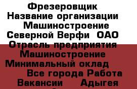 Фрезеровщик › Название организации ­ Машиностроение Северной Верфи, ОАО › Отрасль предприятия ­ Машиностроение › Минимальный оклад ­ 55 000 - Все города Работа » Вакансии   . Адыгея респ.,Адыгейск г.